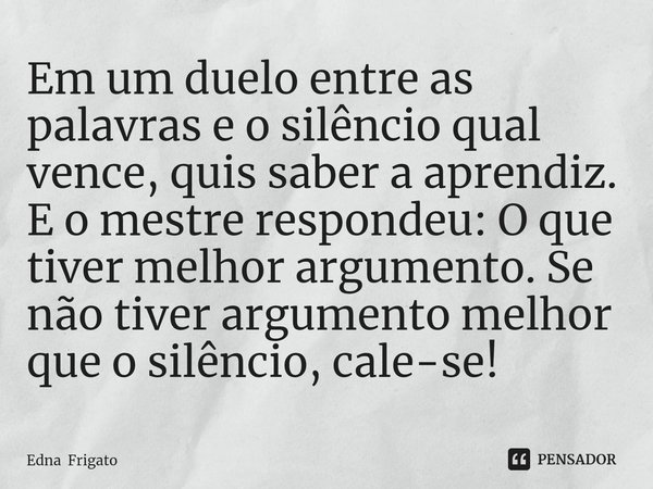 ⁠Em um duelo entre as palavras e o silêncio qual vence, quis saber a aprendiz. E o mestre respondeu: O que tiver melhor argumento. Se não tiver argumento melhor... Frase de Edna Frigato.