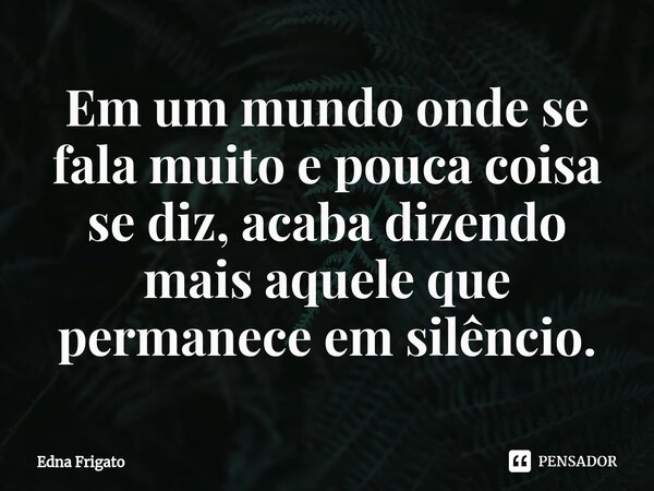 ⁠Em um mundo onde se fala muito e pouca coisa se diz, acaba dizendo mais aquele que permanece em silêncio.... Frase de Edna Frigato.