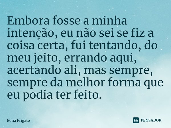 ⁠Embora fosse a minha intenção, eu não sei se fiz a coisa certa, fui tentando, do meu jeito, errando aqui, acertando ali, mas sempre, sempre da melhor forma que... Frase de Edna Frigato.
