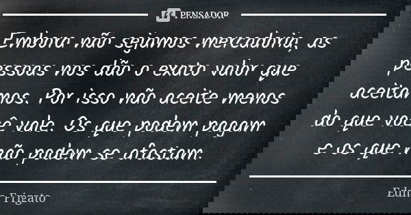 Embora não sejamos mercadoria, as pessoas nos dão o exato valor que aceitamos. Por isso não aceite menos do que você vale. Os que podem pagam e os que não podem... Frase de Edna Frigato.