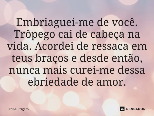 ⁠Embriaguei-me de você. Trôpego cai de cabeça na vida. Acordei de ressaca em teus braços e desde então, nunca mais curei-me dessa ebriedade de amor.... Frase de Edna Frigato.