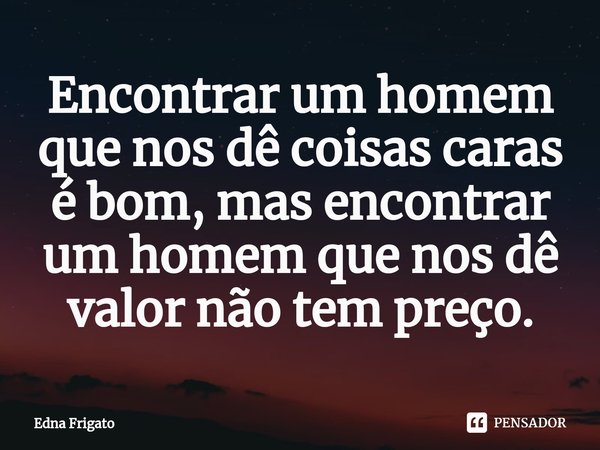 ⁠Encontrar um homem que nos dê coisas caras é bom, mas encontrar um homem que nos dê valor não tem preço.... Frase de Edna Frigato.