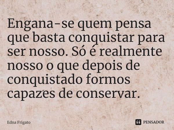 ⁠Engana-se quem pensa que basta conquistar para ser nosso. Só é realmente nosso o que depois de conquistado formos capazes de conservar.... Frase de Edna Frigato.