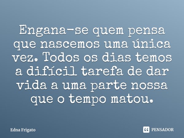 ⁠Engana-se quem pensa que nascemos uma única vez. Todos os dias temos a difícil tarefa de dar vida a uma parte nossa que o tempo matou.... Frase de Edna Frigato.