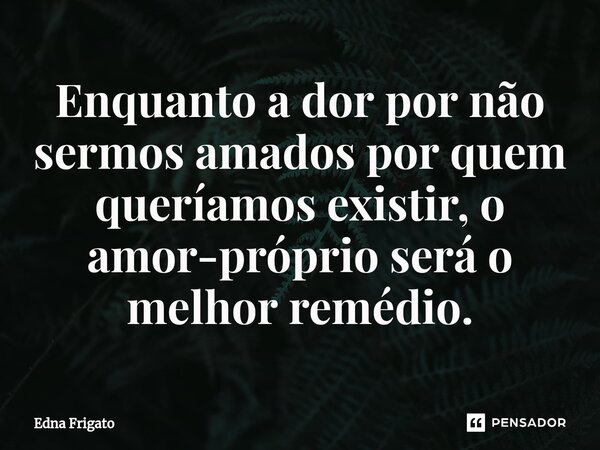 ⁠Enquanto a dor por não sermos amados por quem queríamos existir, o amor-próprio será o melhor remédio.... Frase de Edna Frigato.