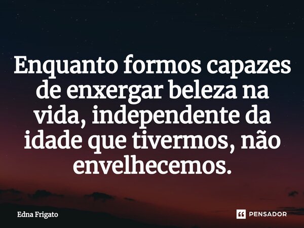 ⁠Enquanto formos capazes de enxergar beleza na vida, independente da idade que tivermos, não envelhecemos.... Frase de Edna Frigato.