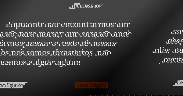 Enquanto não encontrarmos um coração para morar; um coração onde desejarmos passar o resto de nossos dias, todos nós somos forasteiros, não pertencemos a lugar ... Frase de Edna Frigato.