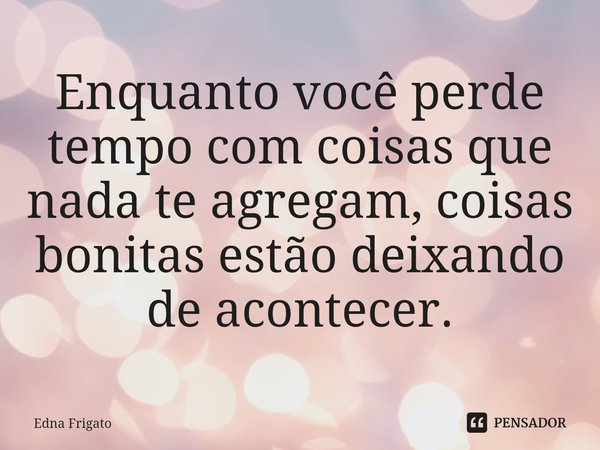 ⁠Enquanto você perde tempo com coisas que nada te agregam, coisas bonitas estão deixando de acontecer.... Frase de Edna Frigato.