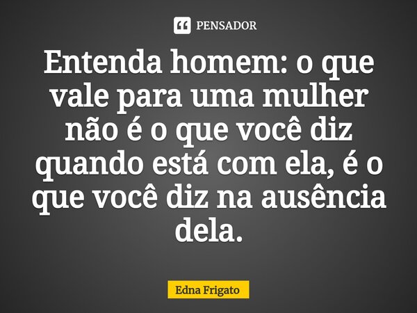 ⁠Entenda homem: o que vale para uma mulher não é o que você diz quando está com ela, é o que você diz na ausência dela.... Frase de Edna Frigato.
