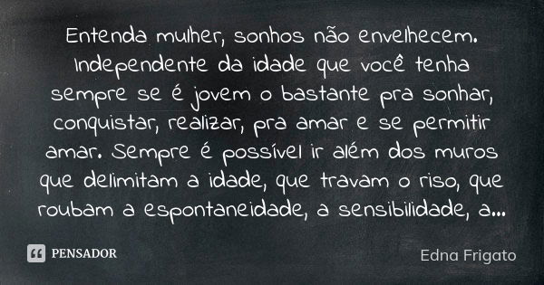 Entenda mulher, sonhos não envelhecem. Independente da idade que você tenha sempre se é jovem o bastante pra sonhar, conquistar, realizar, pra amar e se permiti... Frase de Edna Frigato.