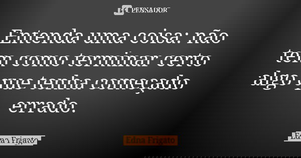 Entenda uma coisa: não tem como terminar certo algo que tenha começado errado.... Frase de Edna Frigato.