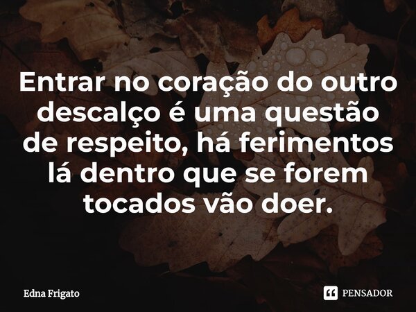 ⁠Entrar no coração do outro descalço é uma questão de respeito, há ferimentos lá dentro que se forem tocados vão doer.... Frase de Edna Frigato.