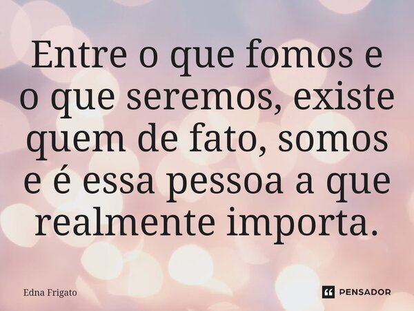 ⁠Entre o que fomos e o que seremos, existe quem de fato, somos e é essa pessoa a que realmente importa.... Frase de Edna Frigato.