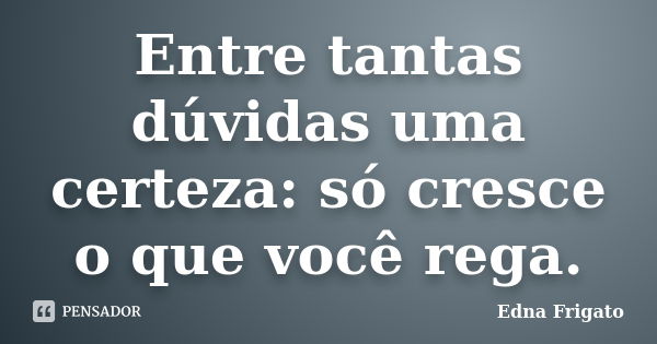 Entre tantas dúvidas uma certeza: só cresce o que você rega.... Frase de Edna Frigato.