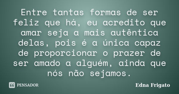 Entre tantas formas de ser feliz que há, eu acredito que amar seja a mais autêntica delas, pois é a única capaz de proporcionar o prazer de ser amado a alguém, ... Frase de Edna Frigato.