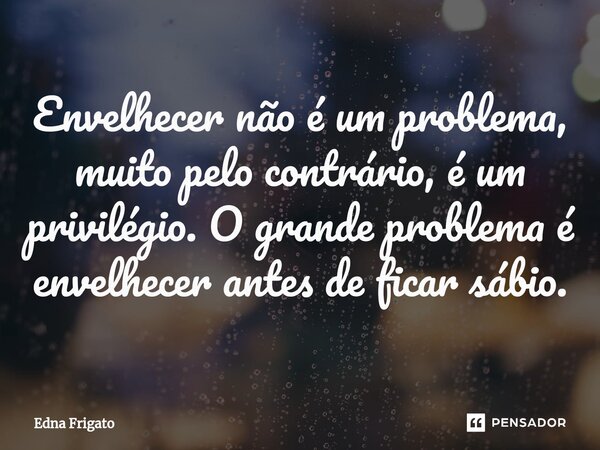 ⁠Envelhecer não é um problema, muito pelo contrário, é um privilégio. O grande problema é envelhecer antes de ficar sábio.... Frase de Edna Frigato.