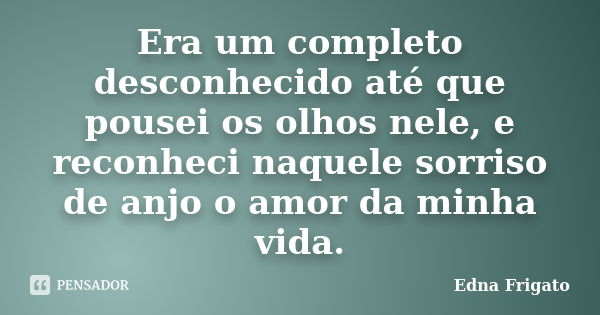 Era um completo desconhecido até que pousei os olhos nele, e reconheci naquele sorriso de anjo o amor da minha vida.... Frase de Edna Frigato.