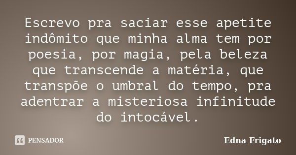 Escrevo pra saciar esse apetite indômito que minha alma tem por poesia, por magia, pela beleza que transcende a matéria, que transpõe o umbral do tempo, pra ade... Frase de Edna Frigato.