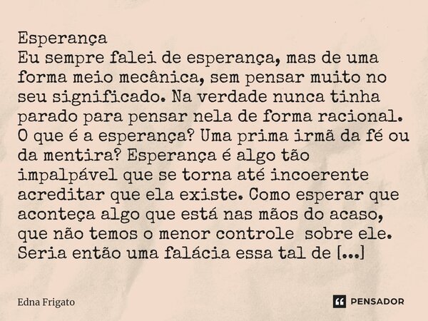 Esperança
Eu sempre falei de esperança, mas de uma forma meio mecânica, sem pensar muito no seu significado. Na verdade nunca tinha parado para pensar nela de ... Frase de Edna Frigato.