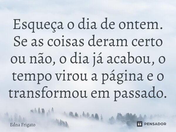⁠Esqueça o dia de ontem. Se as coisas deram certo ou não, o dia já acabou, o tempo virou a página e o transformou em passado.... Frase de Edna Frigato.