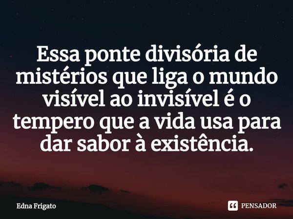 ⁠Essa ponte divisória de mistérios que liga o mundo visível ao invisível é o tempero que a vida usa para dar sabor à existência.... Frase de Edna Frigato.