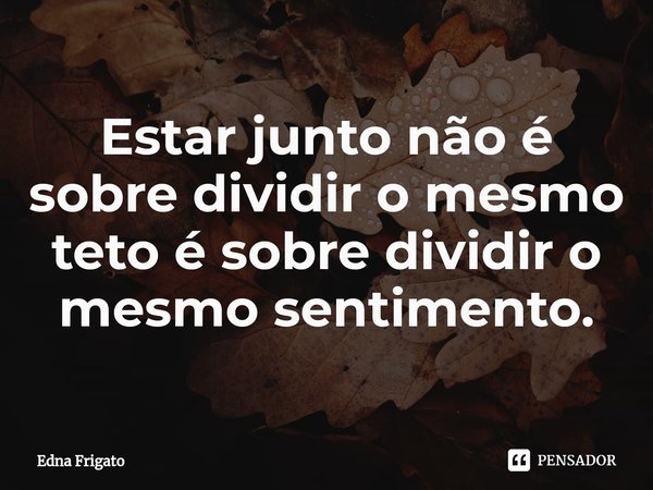 ⁠Estar junto não é sobre dividir o mesmo teto é sobre dividir o mesmo sentimento.... Frase de Edna Frigato.