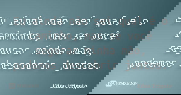 Eu ainda não sei qual é o caminho, mas se você segurar minha mão, podemos descobrir juntos.... Frase de Edna Frigato.
