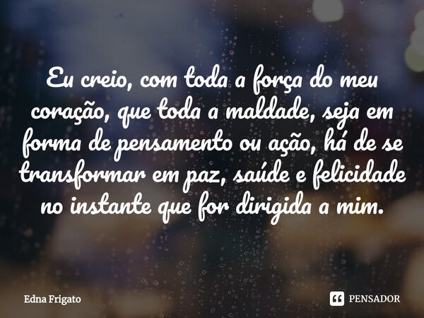 ⁠Eu creio, com toda a força do meu coração, que toda a maldade, seja em forma de pensamento ou ação, há de se transformar em paz, saúde e felicidade no instante... Frase de Edna Frigato.