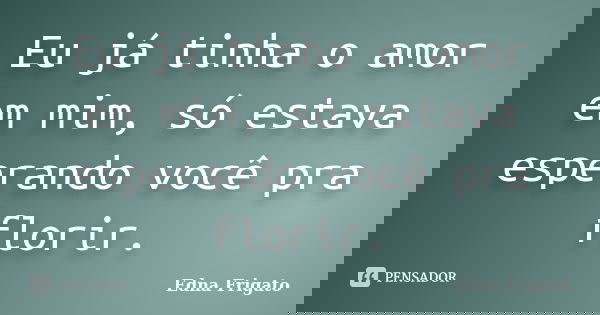 Eu já tinha o amor em mim, só estava esperando você pra florir.... Frase de Edna Frigato.