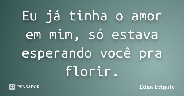 Eu já tinha o amor em mim, só estava esperando você pra florir.... Frase de Edna Frigato.