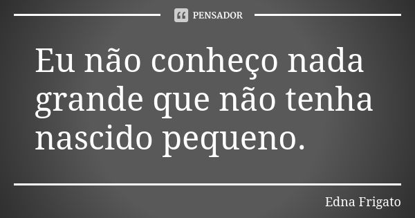 Eu não conheço nada grande que não tenha nascido pequeno.... Frase de Edna Frigato.