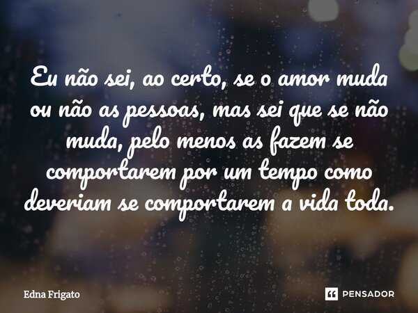 ⁠Eu não sei, ao certo, se o amor muda ou não as pessoas, mas sei que se não muda, pelo menos as fazem se comportarem por um tempo como deveriam se comportarem a... Frase de Edna Frigato.