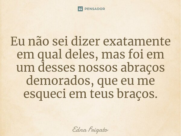 ⁠Eu não sei dizer exatamente em qual deles, mas foi em um desses nossos abraços demorados, que eu me esqueci em teus braços.... Frase de Edna Frigato.