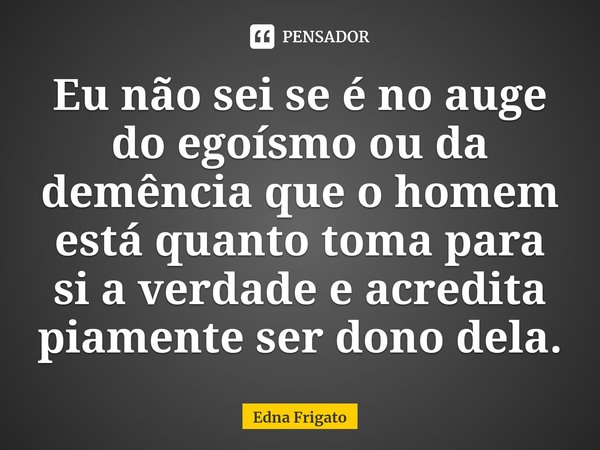 ⁠Eu não sei se é no auge do egoísmo ou da demência que o homem está quanto toma para si a verdade e acredita piamente ser dono dela.... Frase de Edna Frigato.