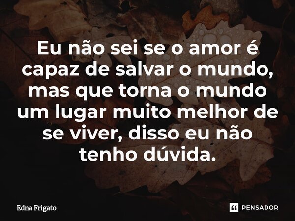 ⁠Eu não sei se o amor é capaz de salvar o mundo, mas que torna o mundo um lugar muito melhor de se viver, disso eu não tenho dúvida.... Frase de Edna Frigato.
