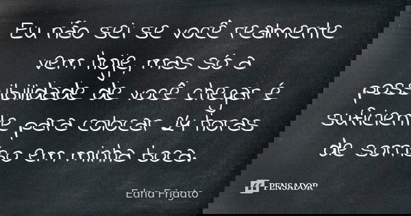 Eu não sei se você realmente vem hoje, mas só a possibilidade de você chegar é suficiente para colocar 24 horas de sorriso em minha boca.... Frase de Edna Frigato.