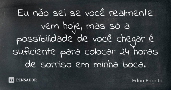 Eu não sei se você realmente vem hoje, mas só a possibilidade de você chegar é suficiente para colocar 24 horas de sorriso em minha boca.... Frase de Edna Frigato.