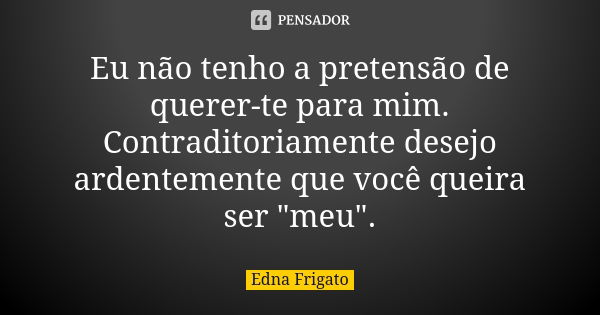 Eu não tenho a pretensão de querer-te para mim. Contraditoriamente desejo ardentemente que você queira ser "meu".... Frase de Edna Frigato.