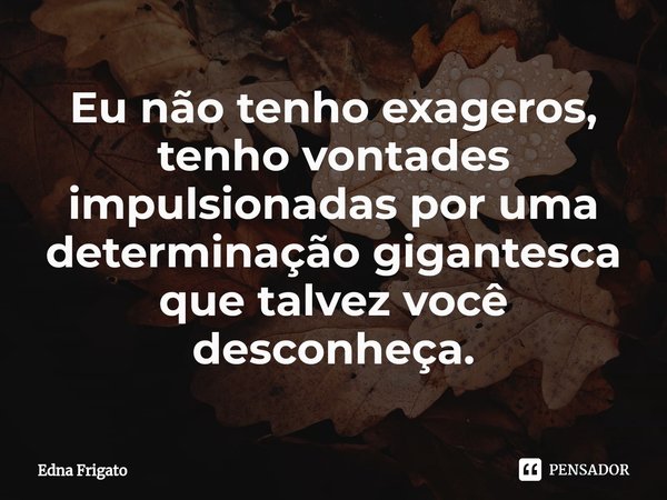 ⁠Eu não tenho exageros, tenho vontades impulsionadas por uma determinação gigantesca que talvez você desconheça.... Frase de Edna Frigato.