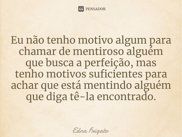 ⁠Eu não tenho motivo algum para chamar de mentiroso alguém que busca a perfeição, mas tenho motivos suficientes para achar que está mentindo alguém que diga tê-... Frase de Edna Frigato.