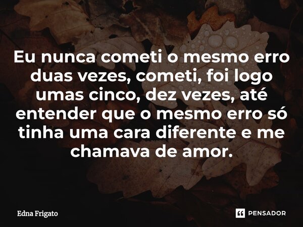 ⁠Eu nunca cometi o mesmo erro duas vezes, cometi, foi logo umas cinco, dez vezes, até entender que o mesmo erro só tinha uma cara diferente e me chamava de amor... Frase de Edna Frigato.