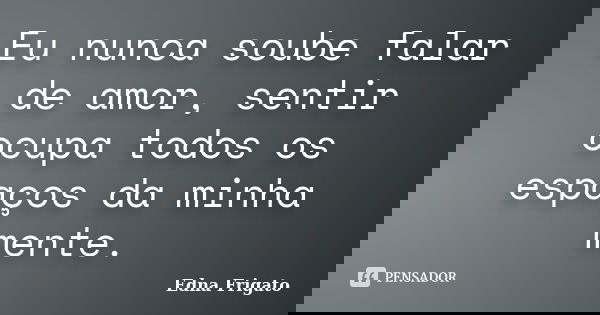 Eu nunca soube falar de amor, sentir ocupa todos os espaços da minha mente.... Frase de Edna Frigato.