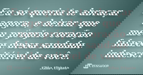 Eu só queria te abraçar agora, e deixar que meu próprio coração falasse dessa saudade indescritível de você.... Frase de Edna Frigato.