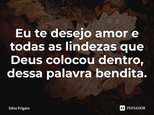 ⁠Eu te desejo amor e todas as lindezas que Deus colocou dentro, dessa palavra bendita.... Frase de Edna Frigato.