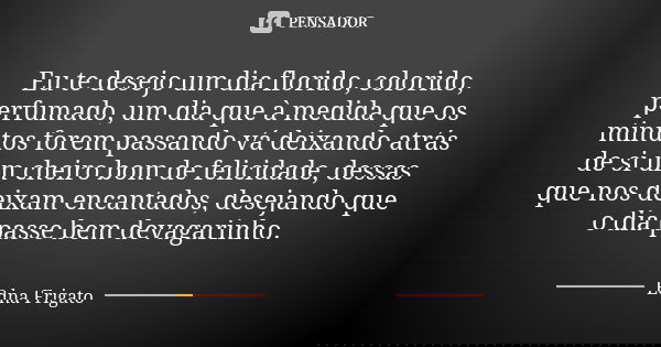 Eu te desejo um dia florido, colorido, perfumado, um dia que à medida que os minutos forem passando vá deixando atrás de si um cheiro bom de felicidade, dessas ... Frase de Edna Frigato.