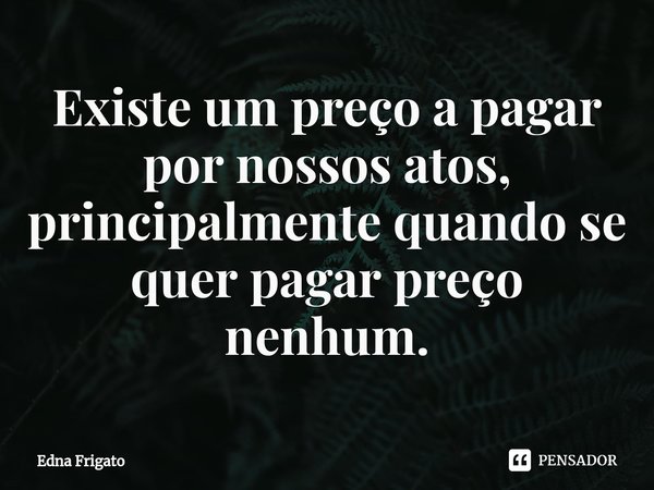 ⁠Existe um preço a pagar por nossos atos, principalmente quando se quer pagar preço nenhum.... Frase de Edna Frigato.