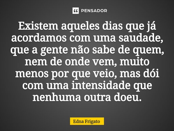 ⁠Existem aqueles dias que já acordamos com uma saudade, que a gente não sabe de quem, nem de onde vem, muito menos por que veio, mas dói com uma intensidade que... Frase de Edna Frigato.