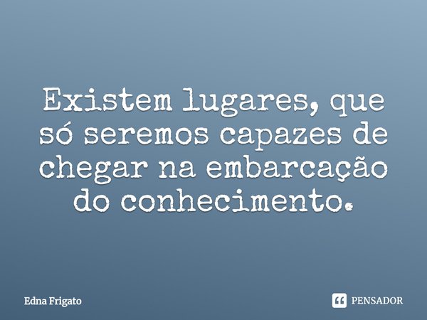 ⁠Existem lugares, que só seremos capazes de chegar na embarcação do conhecimento.... Frase de Edna Frigato.