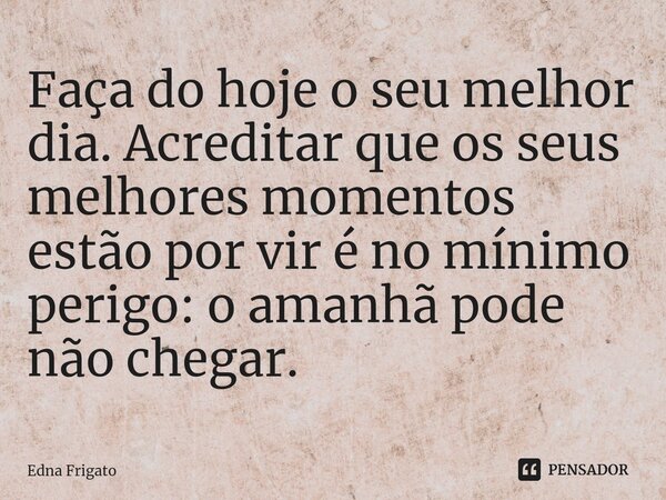 ⁠Faça do hoje o seu melhor dia. Acreditar que os seus melhores momentos estão por vir é no mínimo perigo: o amanhã pode não chegar.... Frase de Edna Frigato.