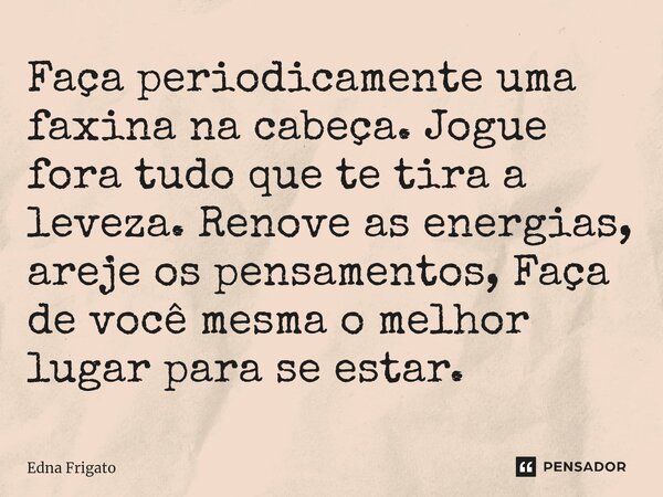 ⁠Faça periodicamente uma faxina na cabeça. Jogue fora tudo que te tira a leveza. Renove as energias, areje os pensamentos, Faça de você mesma o melhor lugar par... Frase de Edna Frigato.